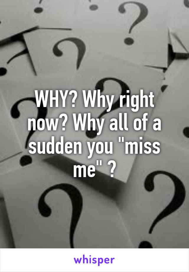 WHY? Why right now? Why all of a sudden you "miss me" ?