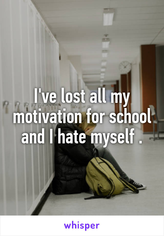 I've lost all my motivation for school and I hate myself .