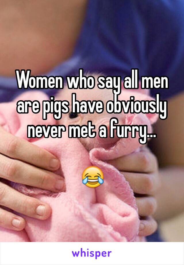 Women who say all men are pigs have obviously never met a furry...

ðŸ˜‚
