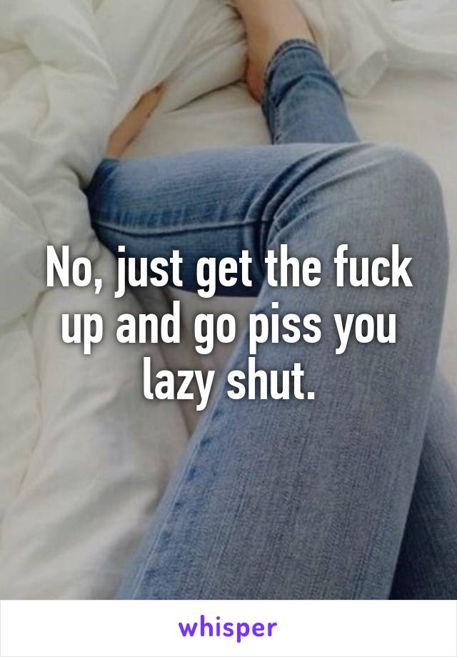 No, just get the fuck up and go piss you lazy shut.