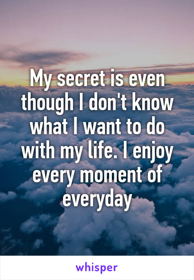 My secret is even though I don't know what I want to do with my life. I enjoy every moment of everyday