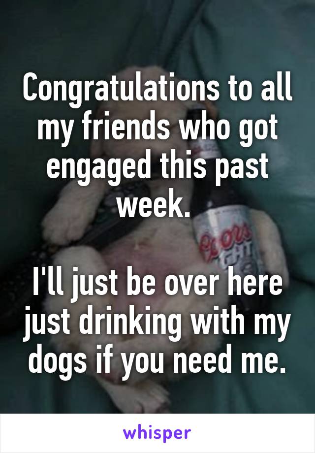 Congratulations to all my friends who got engaged this past week. 

I'll just be over here just drinking with my dogs if you need me.