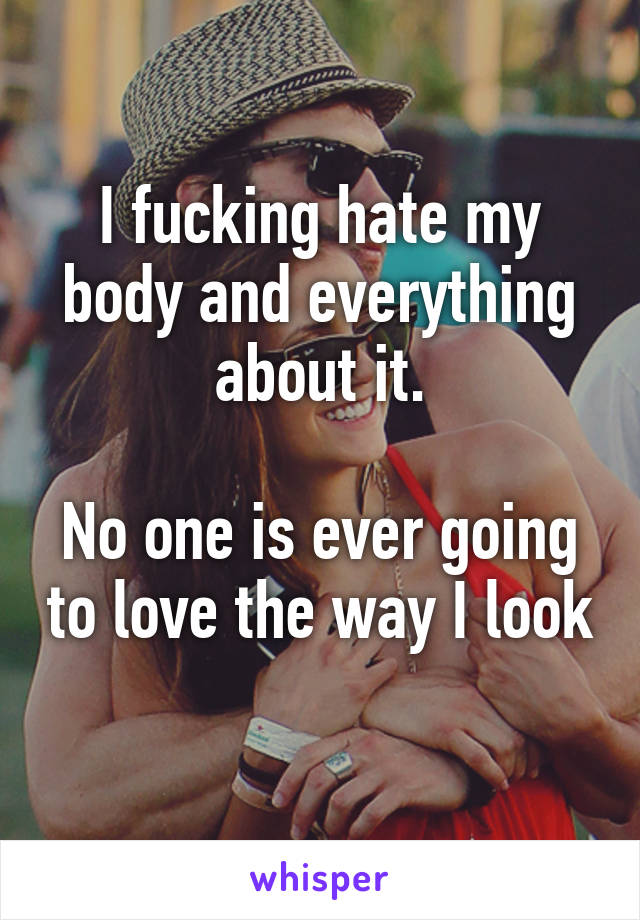 I fucking hate my body and everything about it.

No one is ever going to love the way I look 