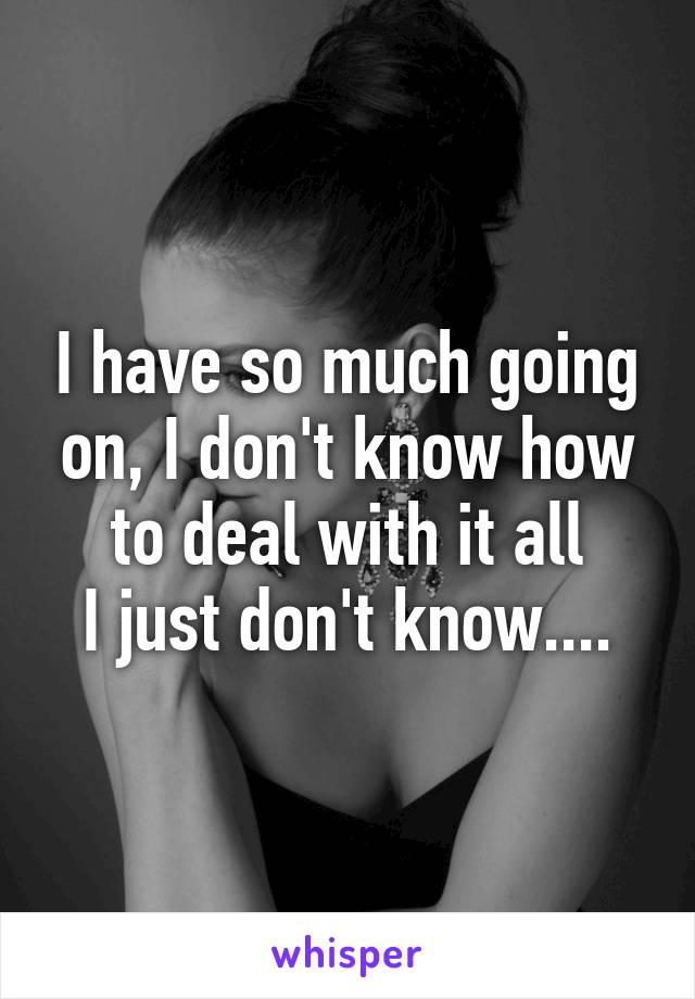 I have so much going on, I don't know how to deal with it all
I just don't know....