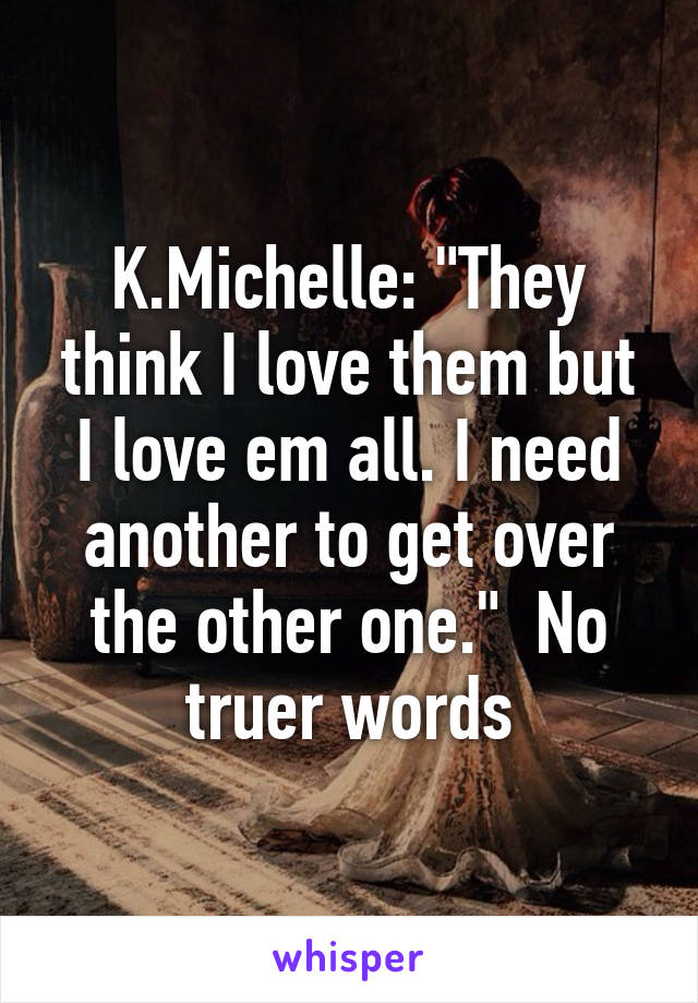 K.Michelle: "They think I love them but I love em all. I need another to get over the other one."  No truer words