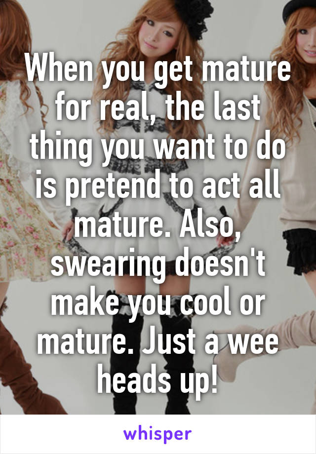 When you get mature for real, the last thing you want to do is pretend to act all mature. Also, swearing doesn't make you cool or mature. Just a wee heads up!