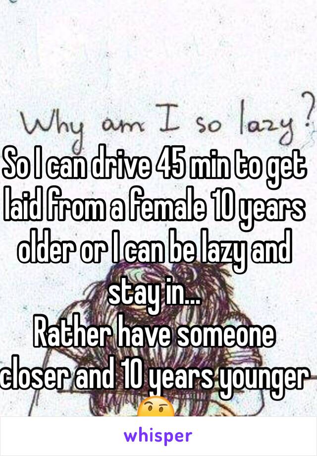 So I can drive 45 min to get laid from a female 10 years older or I can be lazy and stay in...
Rather have someone closer and 10 years younger ðŸ¤”