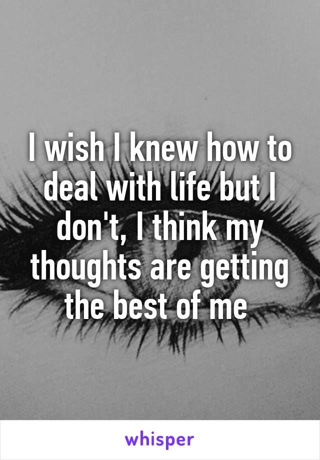 I wish I knew how to deal with life but I don't, I think my thoughts are getting the best of me 