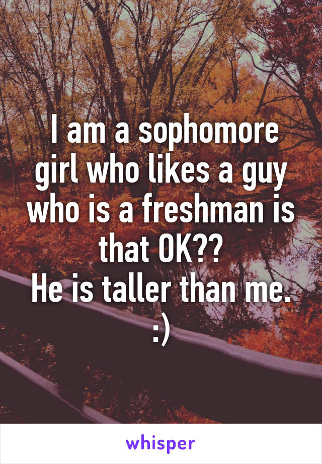 I am a sophomore girl who likes a guy who is a freshman is that OK??
He is taller than me.
:)