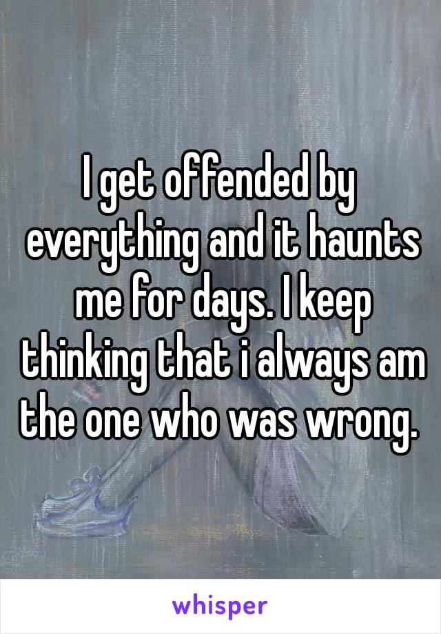 I get offended by everything and it haunts me for days. I keep thinking that i always am the one who was wrong. 