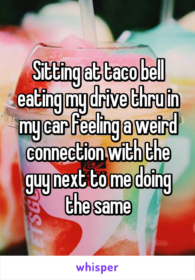 Sitting at taco bell eating my drive thru in my car feeling a weird connection with the guy next to me doing the same