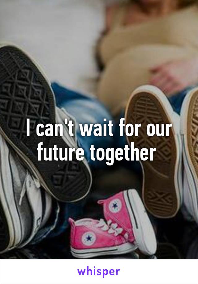 I can't wait for our future together 