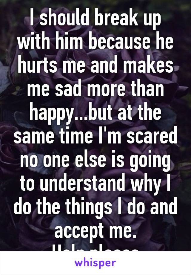 I should break up with him because he hurts me and makes me sad more than happy...but at the same time I'm scared no one else is going to understand why I do the things I do and accept me.
Help please