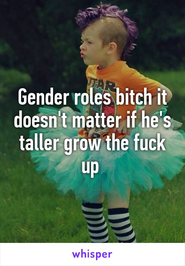 Gender roles bitch it doesn't matter if he's taller grow the fuck up 