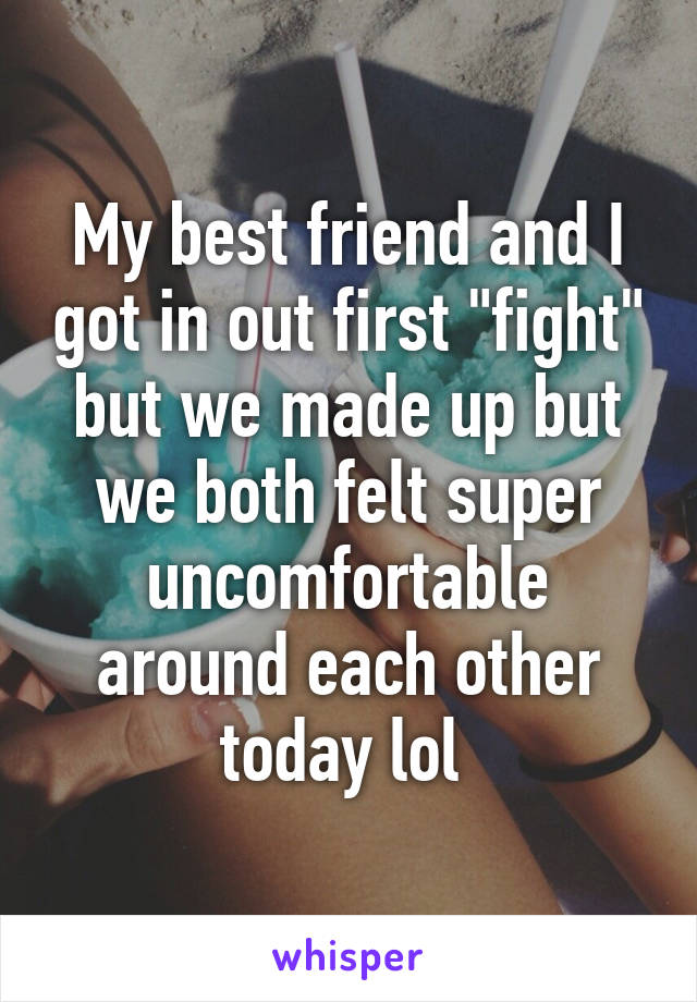 My best friend and I got in out first "fight" but we made up but we both felt super uncomfortable around each other today lol 