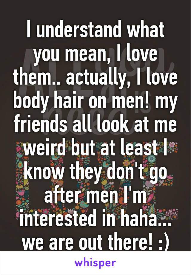 I understand what you mean, I love them.. actually, I love body hair on men! my friends all look at me weird but at least I know they don't go after men I'm interested in haha... we are out there! :)