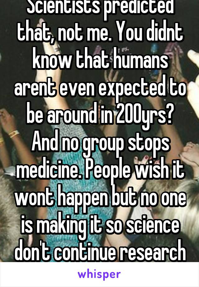 Scientists predicted that, not me. You didnt know that humans arent even expected to be around in 200yrs? And no group stops medicine. People wish it wont happen but no one is making it so science don't continue research 