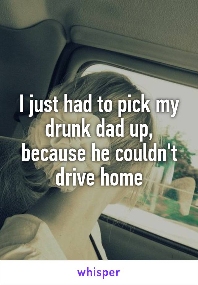 I just had to pick my drunk dad up, because he couldn't drive home