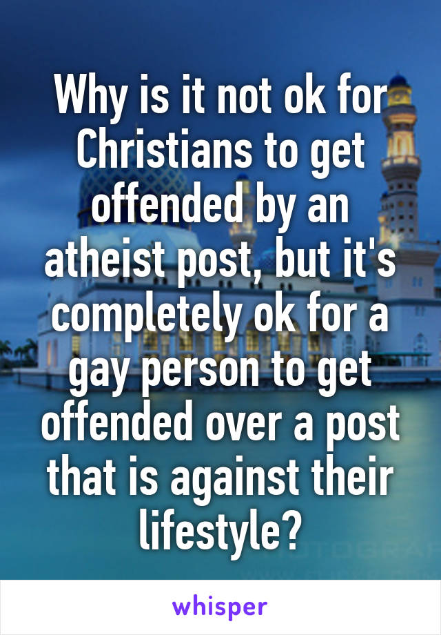 Why is it not ok for Christians to get offended by an atheist post, but it's completely ok for a gay person to get offended over a post that is against their lifestyle?