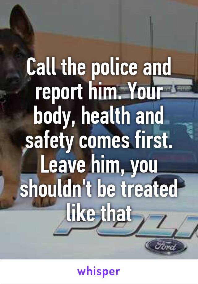 Call the police and report him. Your body, health and safety comes first. Leave him, you shouldn't be treated like that