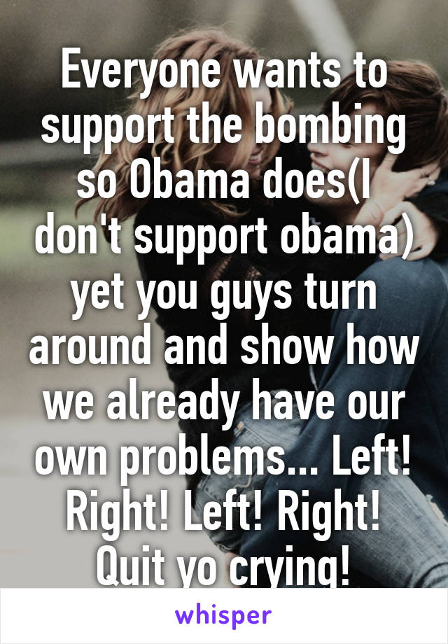 Everyone wants to support the bombing so Obama does(I don't support obama) yet you guys turn around and show how we already have our own problems... Left! Right! Left! Right! Quit yo crying!