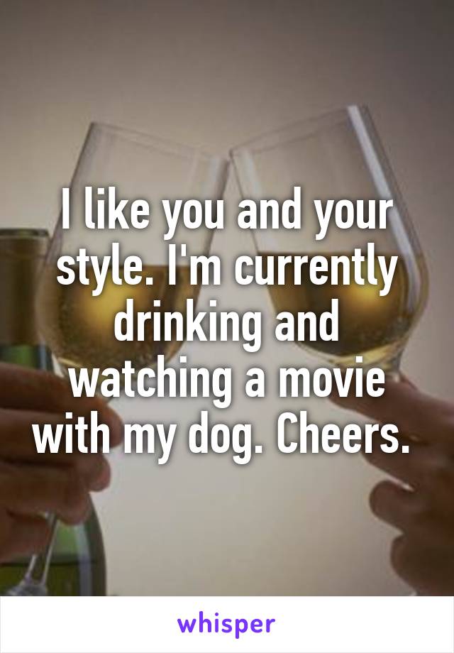 I like you and your style. I'm currently drinking and watching a movie with my dog. Cheers. 