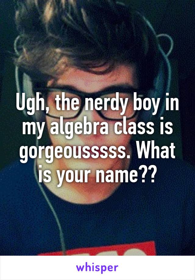 Ugh, the nerdy boy in my algebra class is gorgeousssss. What is your name??