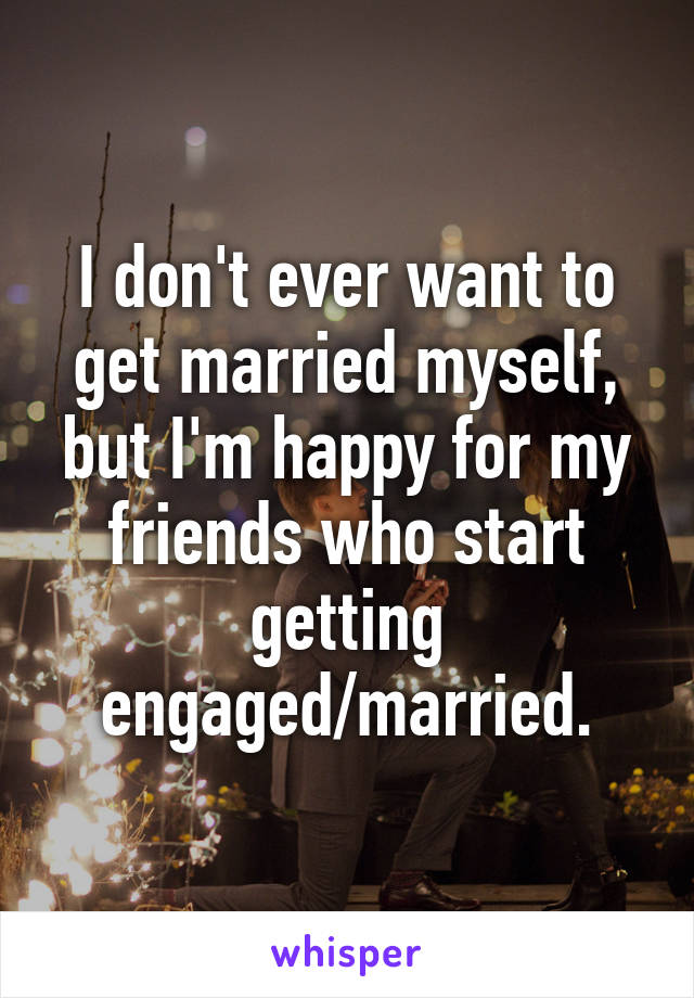I don't ever want to get married myself, but I'm happy for my friends who start getting engaged/married.