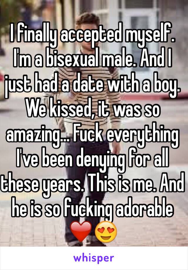 I finally accepted myself. I'm a bisexual male. And I just had a date with a boy. We kissed, it was so amazing... Fuck everything I've been denying for all these years. This is me. And he is so fucking adorable â�¤ï¸�ðŸ˜�