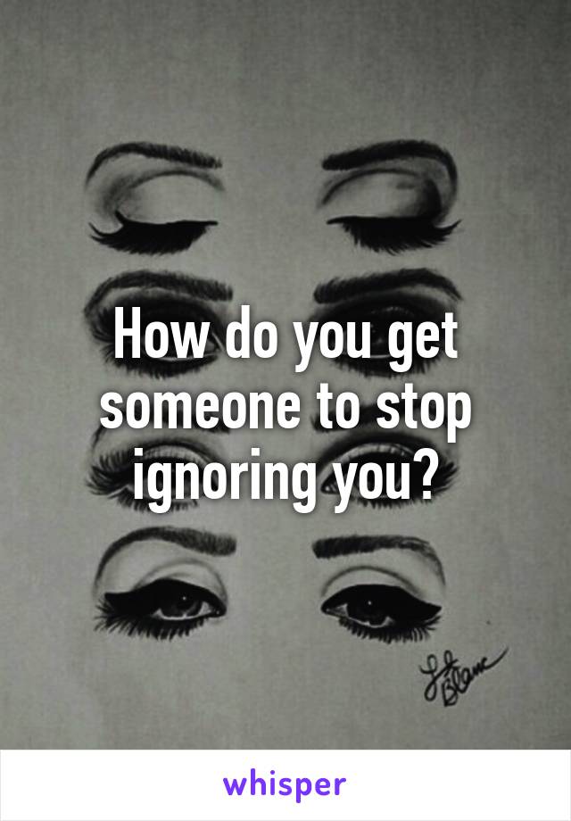 How do you get someone to stop ignoring you?