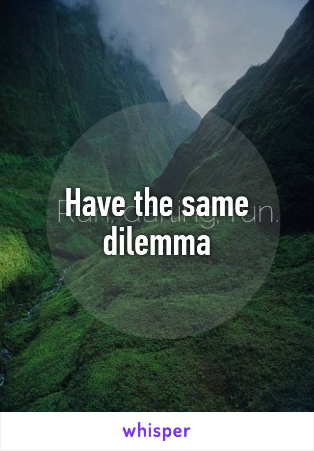 Have the same dilemma
