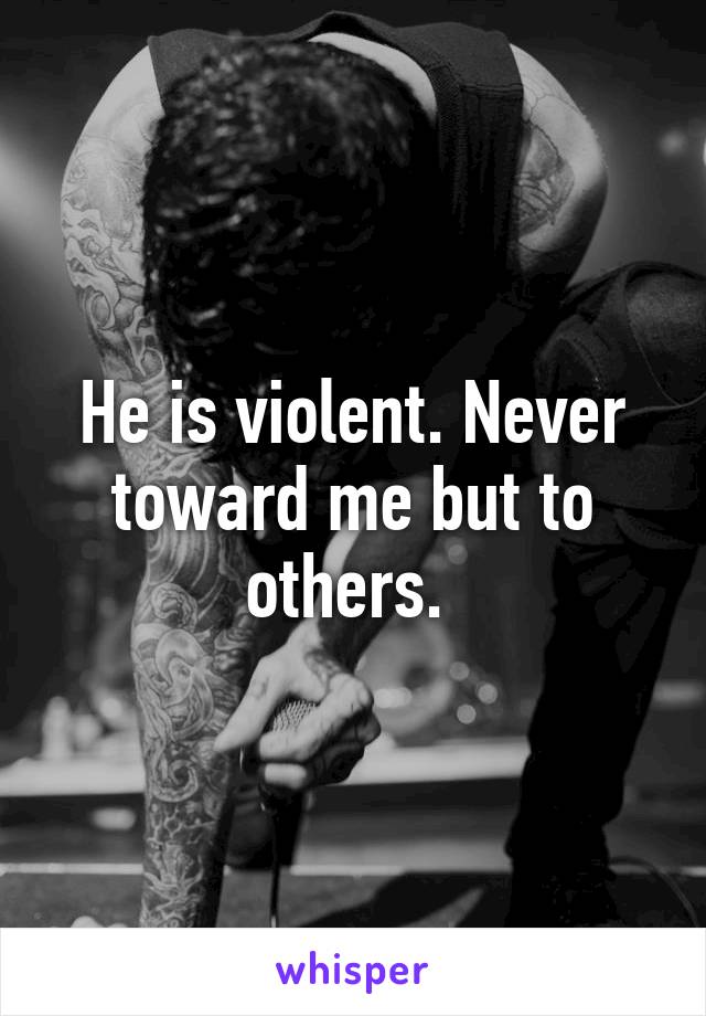 He is violent. Never toward me but to others. 