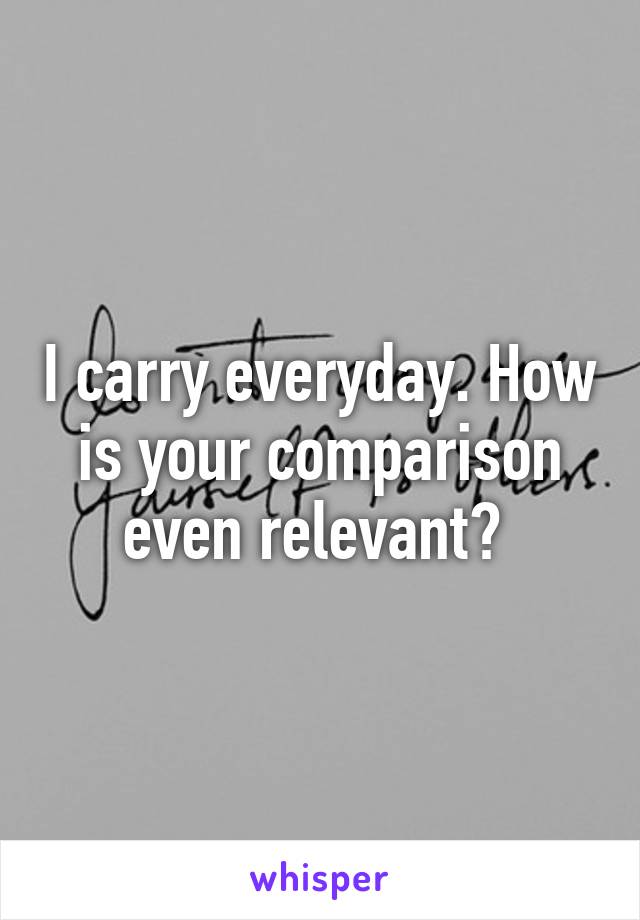 I carry everyday. How is your comparison even relevant? 