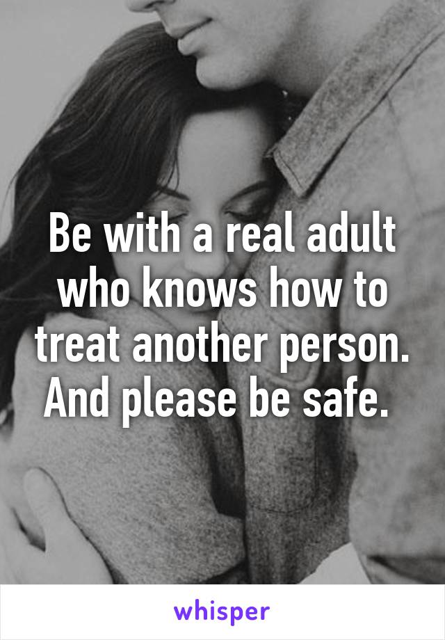 Be with a real adult who knows how to treat another person. And please be safe. 