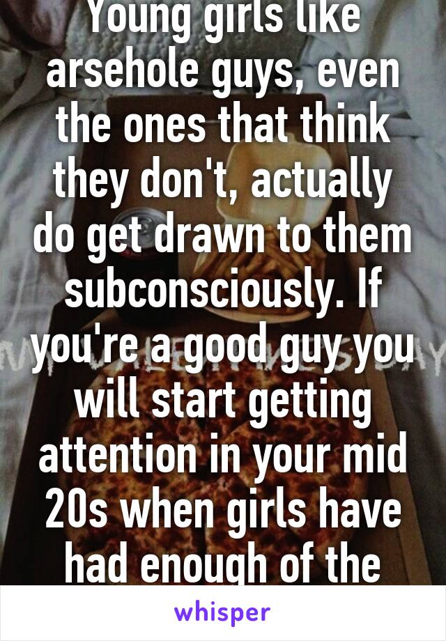 Young girls like arsehole guys, even the ones that think they don't, actually do get drawn to them subconsciously. If you're a good guy you will start getting attention in your mid 20s when girls have had enough of the dickheads.