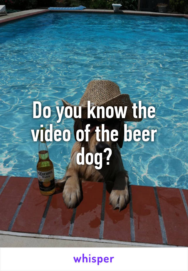 Do you know the video of the beer dog?