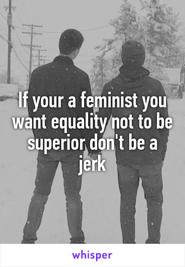 If your a feminist you want equality not to be superior don't be a jerk