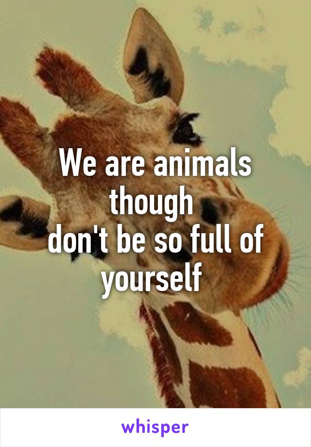 We are animals though 
don't be so full of yourself 