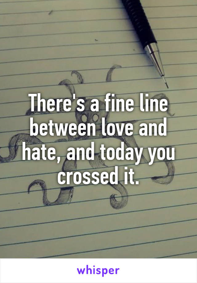 There's a fine line between love and hate, and today you crossed it.