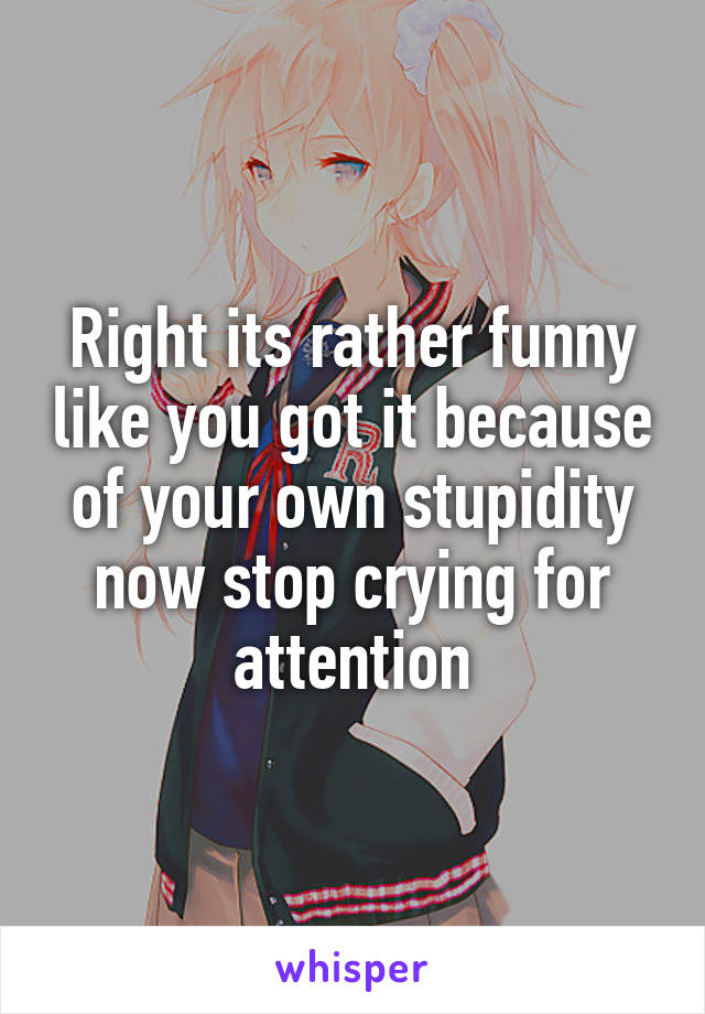 Right its rather funny like you got it because of your own stupidity now stop crying for attention