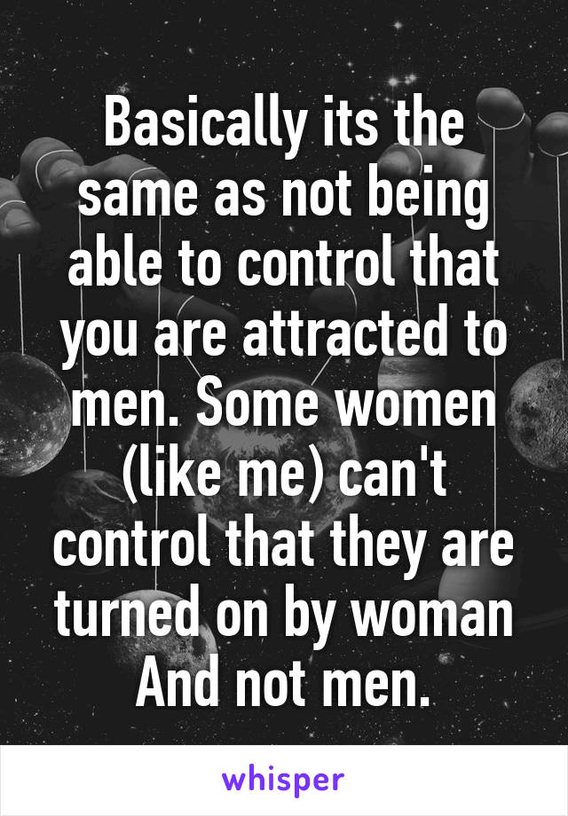 Basically its the same as not being able to control that you are attracted to men. Some women (like me) can't control that they are turned on by woman And not men.