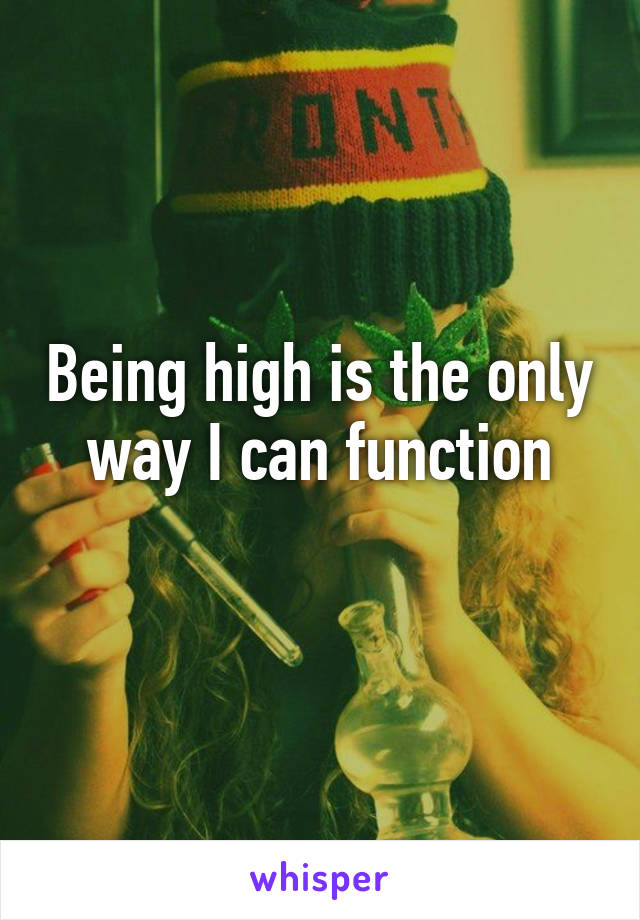 Being high is the only way I can function
