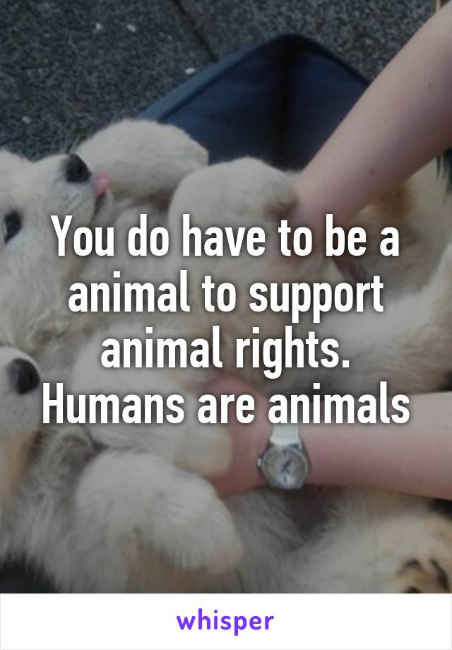 You do have to be a animal to support animal rights. Humans are animals