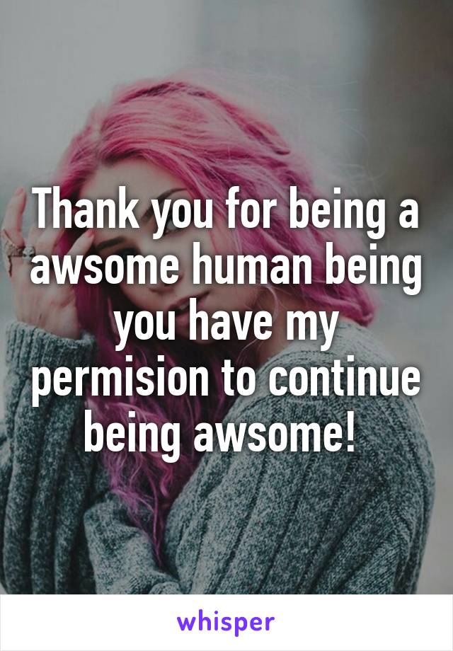 Thank you for being a awsome human being you have my permision to continue being awsome! 