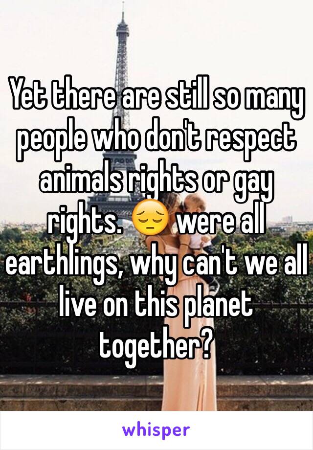 Yet there are still so many people who don't respect animals rights or gay rights. 😔 were all earthlings, why can't we all live on this planet together? 