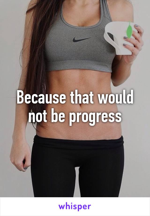 Because that would not be progress