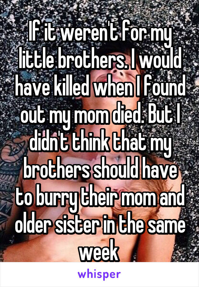 If it weren't for my little brothers. I would have killed when I found out my mom died. But I didn't think that my brothers should have to burry their mom and older sister in the same week 