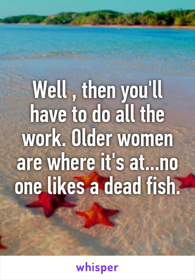 Well , then you'll have to do all the work. Older women are where it's at...no one likes a dead fish.