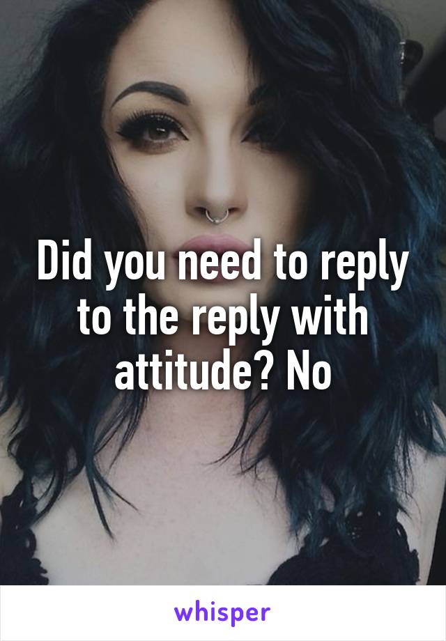 Did you need to reply to the reply with attitude? No