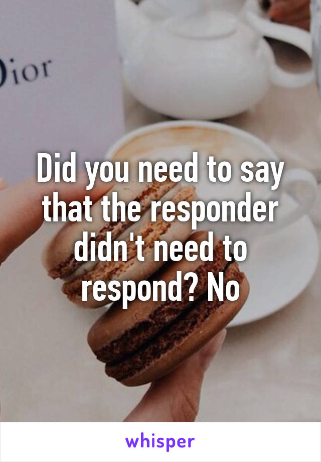 Did you need to say that the responder didn't need to respond? No